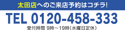 太田店へのご来店予約はコチラ！TEL 0120-458-333 受付時間 9時～19時（水曜日定休）