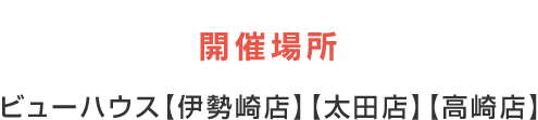 開催場所:ビューハウス【伊勢崎店】【太田店】【高崎店】