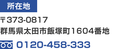 所在地:〒373-0817 群馬県太田市飯塚町1604番地 / TEL:0120-458-333