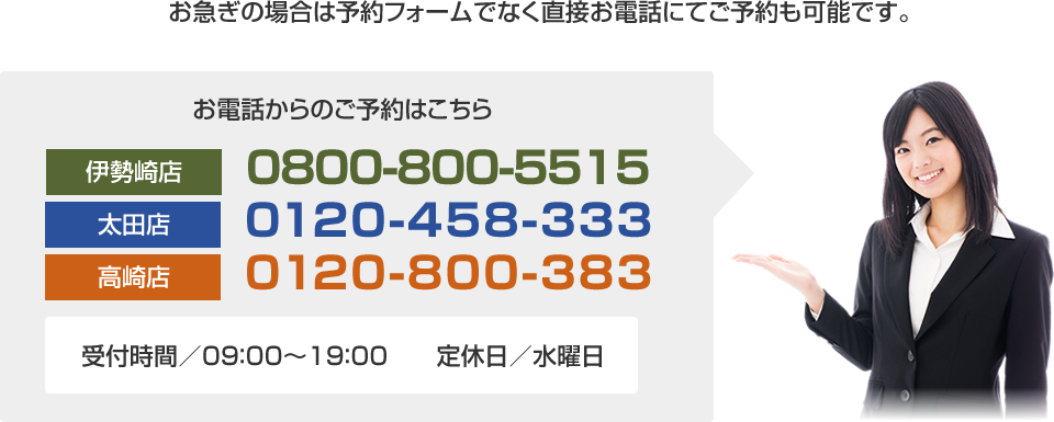 お急ぎの場合は予約フォームでなく直接お電話にてご予約も可能です。お電話からのご予約はこちら⇒伊勢崎店:0800-800-5515　｜　太田店：0120-458-333　｜　高崎店：0120-800-383　｜　受付時間／09：00～19：00　　定休日／水曜日