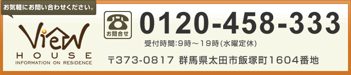 【ビューハウス［太田店］】お客様専用ダイヤル：0120-458-333（受付時間：9時～19時(水曜定休)）／〒373-0817　群馬県太田市飯塚町1604番地