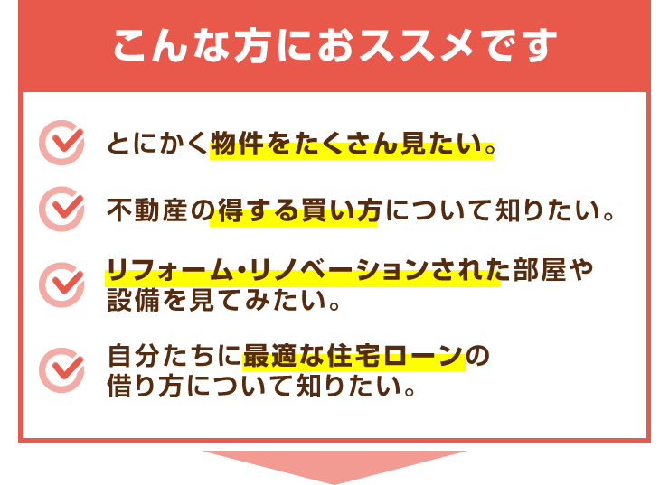 【こんな方におススメです】とにかく物件をたくさん見たい。/不動産の得する買い方について知りたい。/リフォーム・リノベーションされた部屋や設備を見てみたい。/自分たちに最適な住宅ローンの借り方について知りたい。