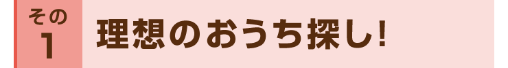 その１：理想のおうち探し！