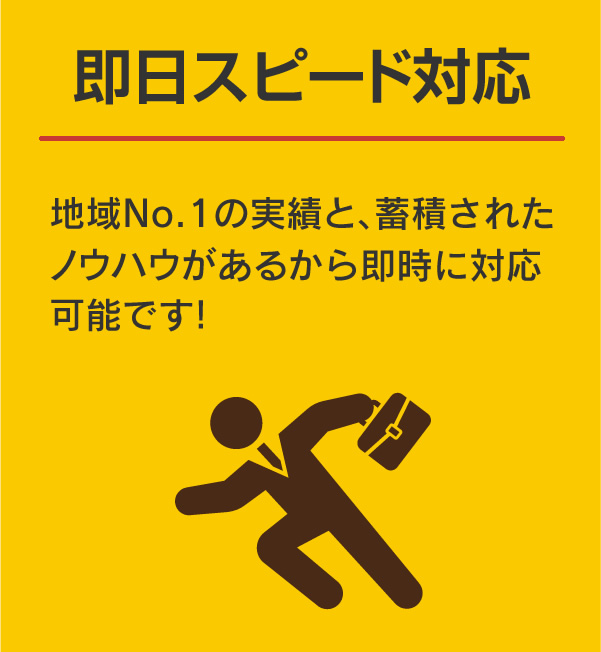 即日スピード対応:地域No.1の実績と、蓄積されたノウハウがあるから即時に対応可能です！