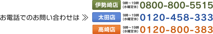 お電話でのお問い合わせは【伊勢崎店】0800-800-5515（受付時間：9時～19時／水曜定休）【太田店】0120-458-333（受付時間：9時～19時／水曜定休）【高崎店】0120-800-383（受付時間：9時～19時／水曜定休）